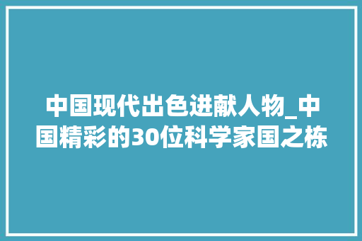 中国现代出色进献人物_中国精彩的30位科学家国之栋梁 报告范文