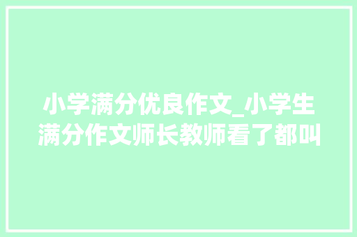 小学满分优良作文_小学生满分作文师长教师看了都叫好父母看了要气疯厉害了