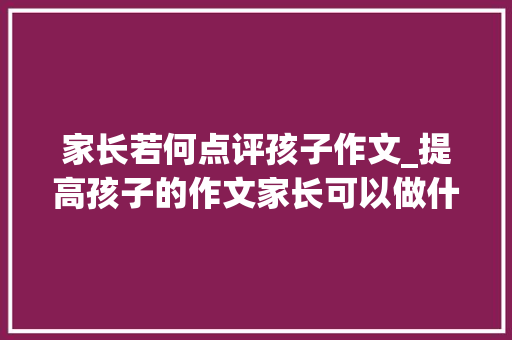 家长若何点评孩子作文_提高孩子的作文家长可以做什么教你若何点评孩子的作文