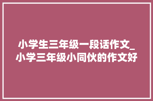 小学生三年级一段话作文_小学三年级小同伙的作文好可爱呀 论文范文