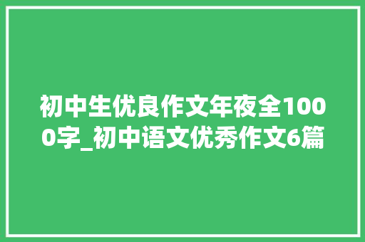 初中生优良作文年夜全1000字_初中语文优秀作文6篇篇篇精彩不要错过