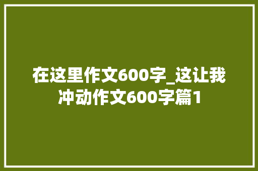 在这里作文600字_这让我冲动作文600字篇1