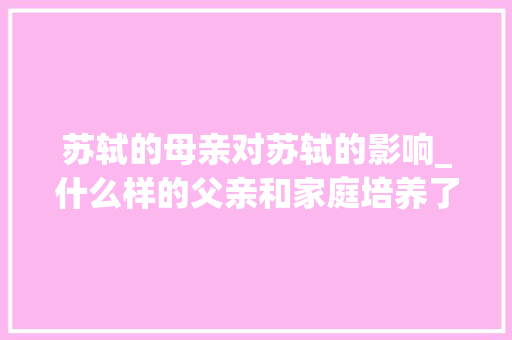 苏轼的母亲对苏轼的影响_什么样的父亲和家庭培养了苏东坡