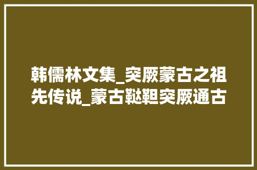 韩儒林文集_突厥蒙古之祖先传说_蒙古鞑靼突厥通古斯到底是啥关系简述蒙古部族的崛起