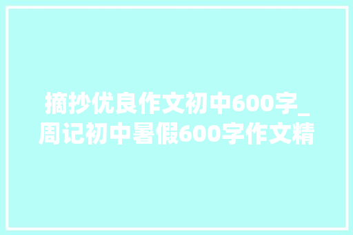 摘抄优良作文初中600字_周记初中暑假600字作文精选39篇