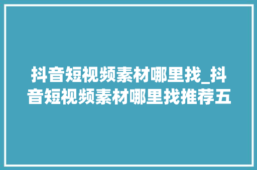 抖音短视频素材哪里找_抖音短视频素材哪里找推荐五个好用的抖音素材网站 致辞范文