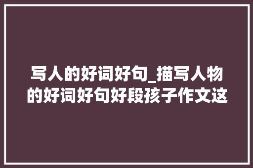 写人的好词好句_描写人物的好词好句好段孩子作文这样写语文师长教师一定给高分