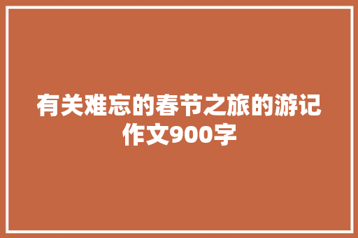 有关难忘的春节之旅的游记作文900字 致辞范文