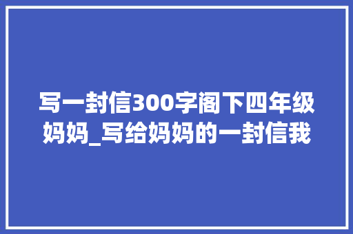 写一封信300字阁下四年级妈妈_写给妈妈的一封信我想说的心里话 亲爱的妈妈 你好 申请书范文