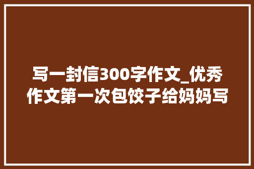 写一封信300字作文_优秀作文第一次包饺子给妈妈写的一封信家 会议纪要范文