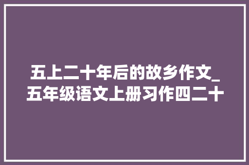 五上二十年后的故乡作文_五年级语文上册习作四二十年后的家乡范文与写作指导