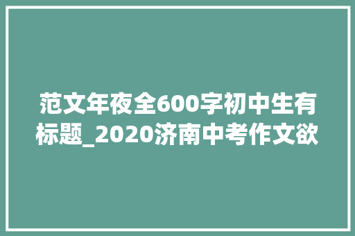 范文年夜全600字初中生有标题_2020济南中考作文欲望就这样成长