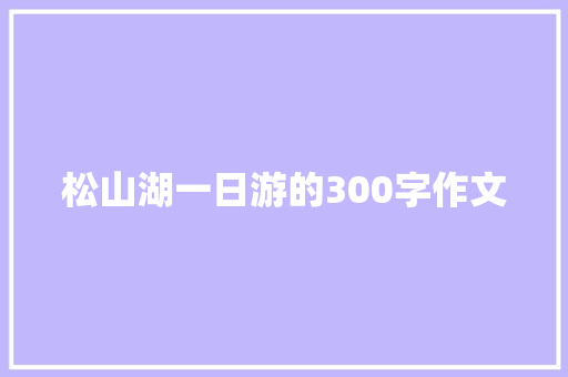 松山湖一日游的300字作文 综述范文