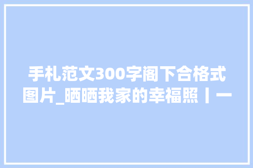 手札范文300字阁下合格式图片_晒晒我家的幸福照丨一封姐姐写给弟弟的信