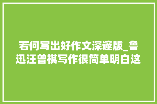 若何写出好作文深邃版_鲁迅汪曾祺写作很简单明白这三点你也能轻松写出好文章 论文范文