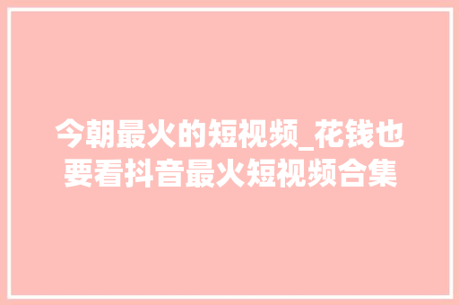 今朝最火的短视频_花钱也要看抖音最火短视频合集