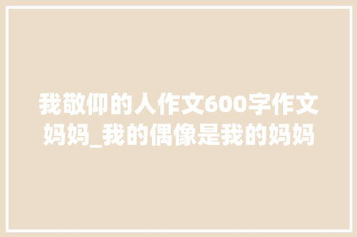 我敬仰的人作文600字作文妈妈_我的偶像是我的妈妈优秀作文600字精选46篇