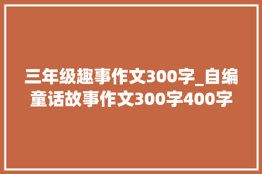 三年级趣事作文300字_自编童话故事作文300字400字三年级