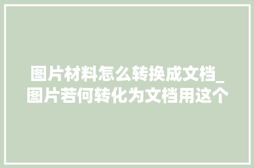 图片材料怎么转换成文档_图片若何转化为文档用这个技巧3步轻松搞定强烈建议收藏 书信范文