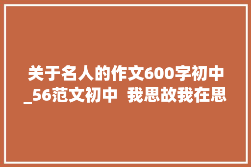 关于名人的作文600字初中_56范文初中  我思故我在思辨感悟中从新熟习历史人物