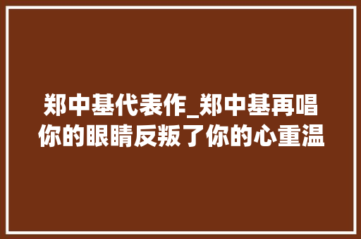 郑中基代表作_郑中基再唱你的眼睛反叛了你的心重温经典感想沾染情感复杂