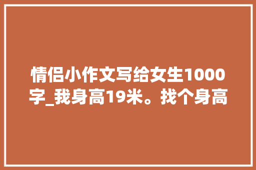 情侣小作文写给女生1000字_我身高19米。找个身高17米旁边的女同伙 论文范文