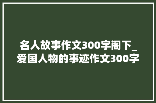 名人故事作文300字阁下_爱国人物的事迹作文300字篇欲望你喜好