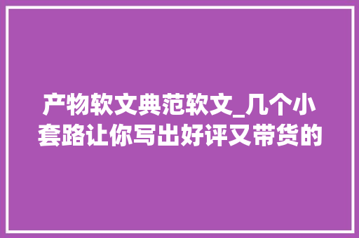 产物软文典范软文_几个小套路让你写出好评又带货的软文