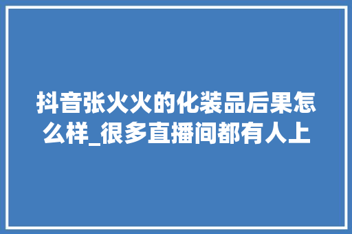 抖音张火火的化装品后果怎么样_很多直播间都有人上当了大年夜家一定要小心小心再小心