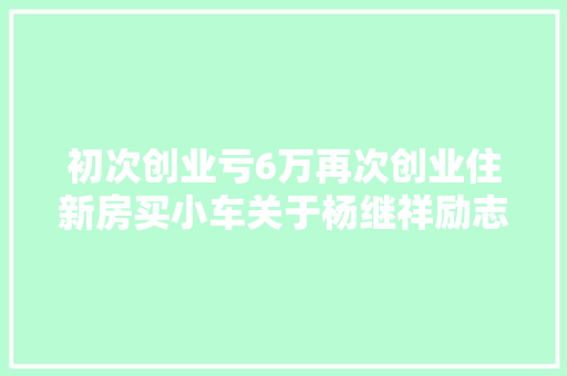 初次创业亏6万再次创业住新房买小车关于杨继祥励志创业故事