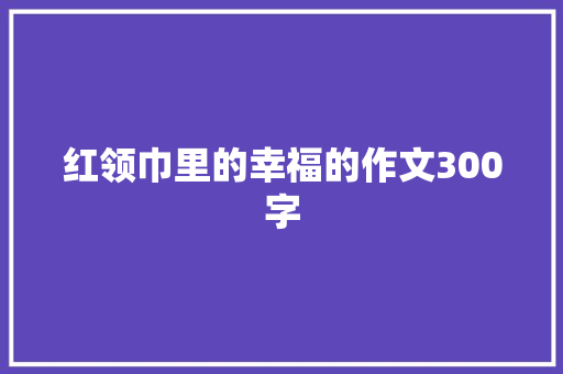 红领巾里的幸福的作文300字 演讲稿范文