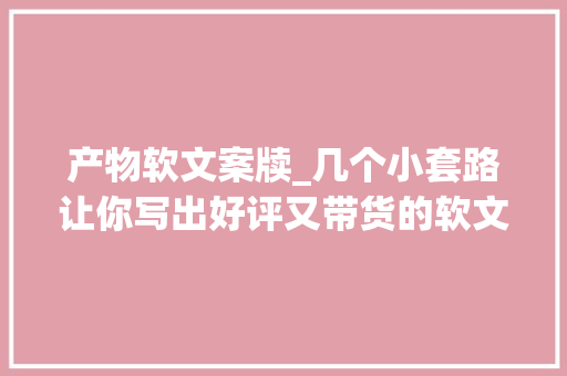 产物软文案牍_几个小套路让你写出好评又带货的软文