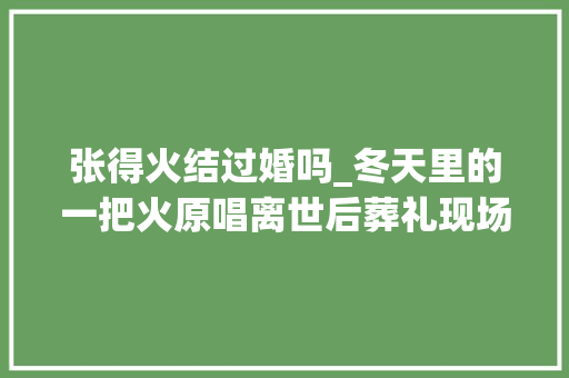 张得火结过婚吗_冬天里的一把火原唱离世后葬礼现场三个前妻一个未到