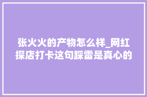 张火火的产物怎么样_网红探店打卡这句踩雷是真心的吗