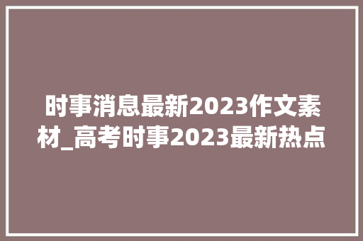 时事消息最新2023作文素材_高考时事2023最新热点作文素材篇要闻 职场范文