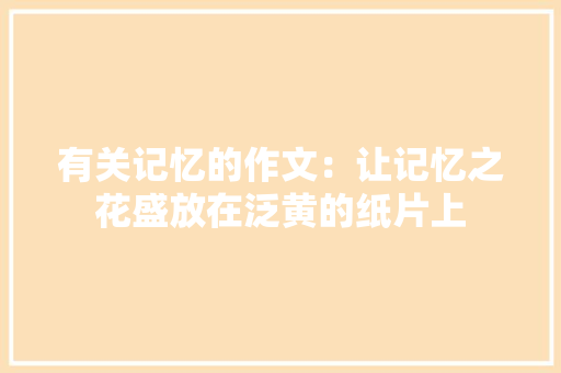 有关记忆的作文：让记忆之花盛放在泛黄的纸片上