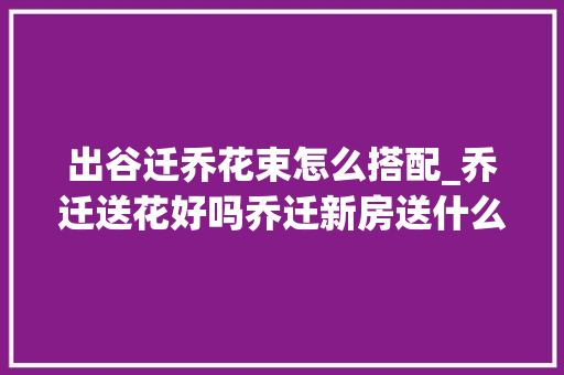 出谷迁乔花束怎么搭配_乔迁送花好吗乔迁新房送什么鲜花3种适合乔迁新家的花