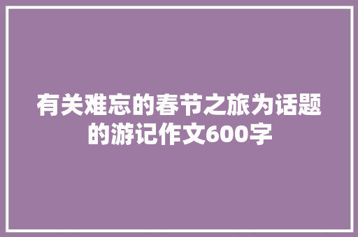 有关难忘的春节之旅为话题的游记作文600字