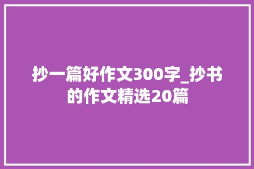 抄一篇好作文300字_抄书的作文精选20篇