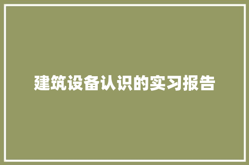 建筑设备认识的实习报告 生活范文