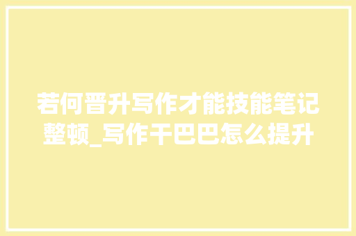 若何晋升写作才能技能笔记整顿_写作干巴巴怎么提升自己的文笔4大年夜技巧够用更管用 申请书范文