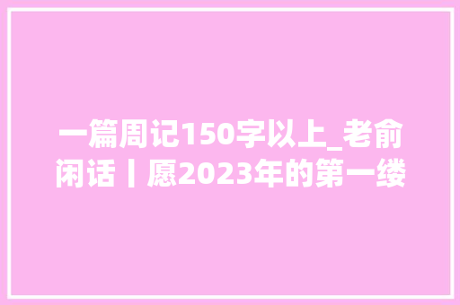 一篇周记150字以上_老俞闲话丨愿2023年的第一缕阳光给你带来生平的幸运