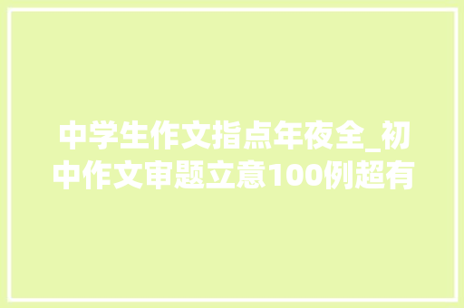 中学生作文指点年夜全_初中作文审题立意100例超有用的写作技巧点拨