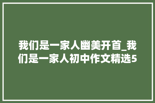 我们是一家人幽美开首_我们是一家人初中作文精选53篇 致辞范文