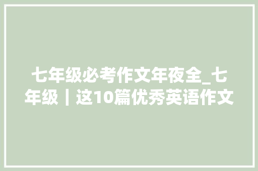 七年级必考作文年夜全_七年级｜这10篇优秀英语作文期末95会考一定背会