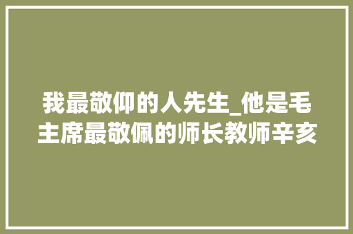 我最敬仰的人先生_他是毛主席最敬佩的师长教师辛亥革命前就砍断手指明志后为副部级