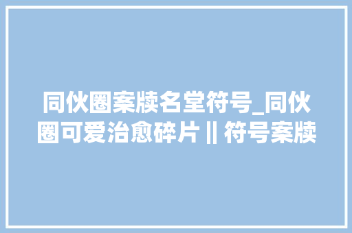 同伙圈案牍名堂符号_同伙圈可爱治愈碎片‖符号案牍?