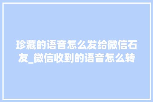 珍藏的语音怎么发给微信石友_微信收到的语音怎么转发给石友教你2种方法操作简单一学就会