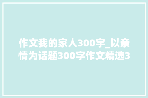 作文我的家人300字_以亲情为话题300字作文精选34篇 申请书范文