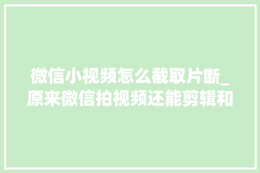 微信小视频怎么截取片断_原来微信拍视频还能剪辑和配乐既简单又好玩快跟我学 工作总结范文